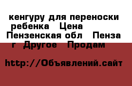 кенгуру для переноски ребенка › Цена ­ 1 000 - Пензенская обл., Пенза г. Другое » Продам   